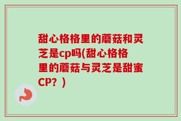 甜心格格里的蘑菇和灵芝是cp吗(甜心格格里的蘑菇与灵芝是甜蜜CP？)