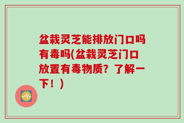 盆栽灵芝能排放门口吗有毒吗(盆栽灵芝门口放置有毒物质？了解一下！)