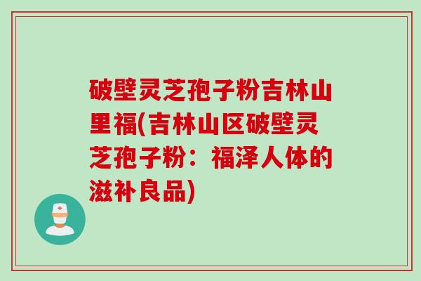 破壁灵芝孢子粉吉林山里福(吉林山区破壁灵芝孢子粉：福泽人体的滋补良品)