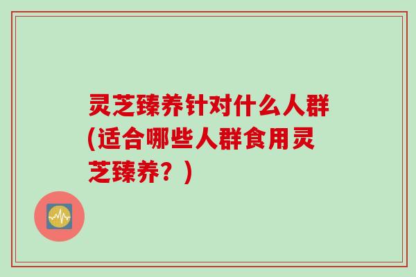 灵芝臻养针对什么人群(适合哪些人群食用灵芝臻养？)