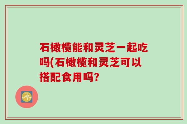 石橄榄能和灵芝一起吃吗(石橄榄和灵芝可以搭配食用吗? 石橄榄能和灵芝一起吃吗(石橄榄和灵芝可以搭配食用吗?