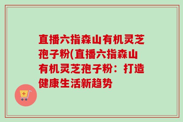 直播六指森山有机灵芝孢子粉(直播六指森山有机灵芝孢子粉:打造健康生活新趋势 直播六指森山有机灵芝孢子粉(直播六指森山有机灵芝孢子粉:打造健康生活新趋势