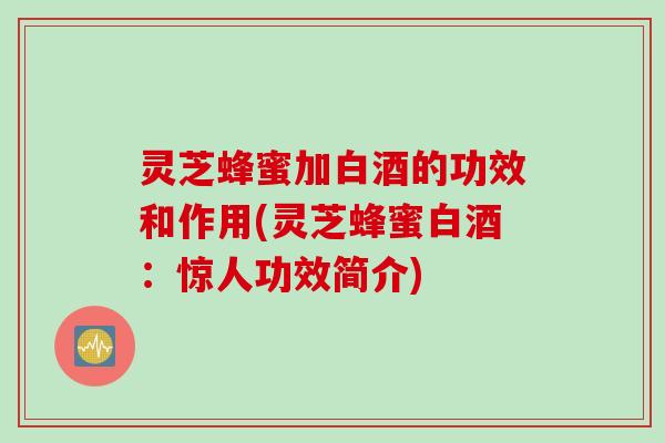 灵芝蜂蜜加白酒的功效和作用(灵芝蜂蜜白酒：惊人功效简介)