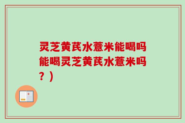 灵芝黄芪水薏米能喝吗能喝灵芝黄芪水薏米吗？)