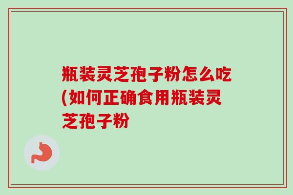 瓶装灵芝孢子粉怎么吃(如何正确食用瓶装灵芝孢子粉 瓶装灵芝孢子粉怎么吃(如何正确食用瓶装灵芝孢子粉