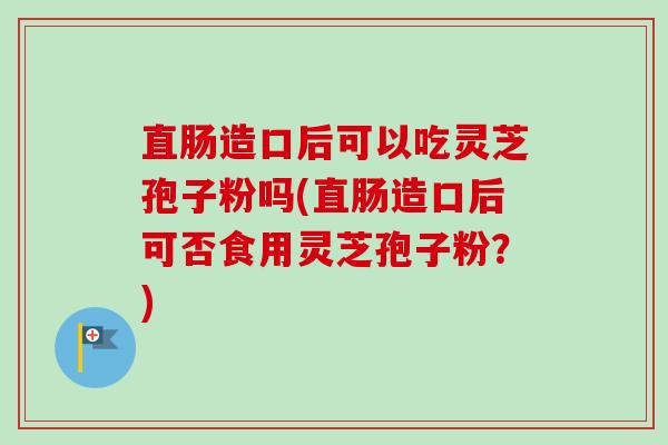 直肠造口后可以吃灵芝孢子粉吗(直肠造口后可否食用灵芝孢子粉？)