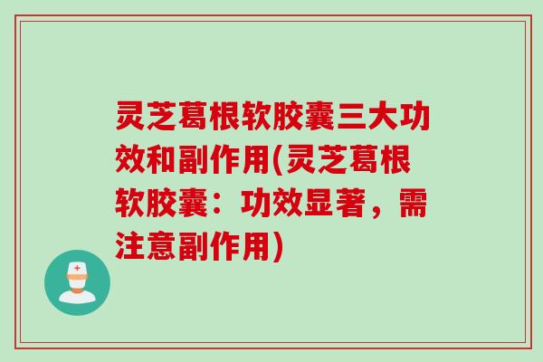 灵芝葛根软胶囊三大功效和副作用(灵芝葛根软胶囊：功效显著，需注意副作用)