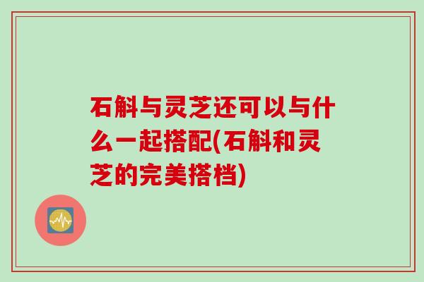 石斛与灵芝还可以与什么一起搭配(石斛和灵芝的完美搭档)