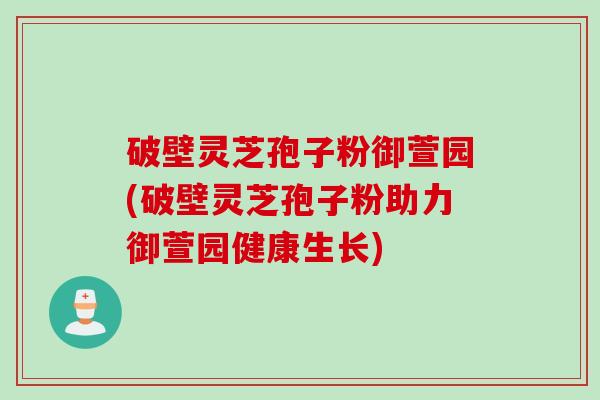 破壁灵芝孢子粉御萱园(破壁灵芝孢子粉助力御萱园健康生长)