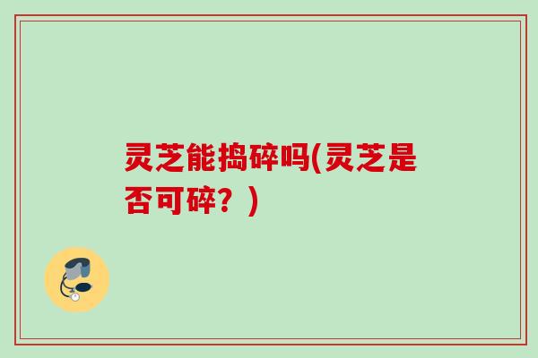 灵芝能捣碎吗(灵芝是否可碎?) 灵芝能捣碎吗(灵芝是否可碎?)