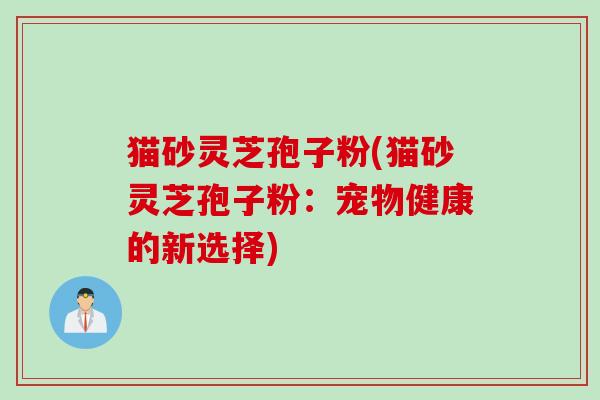 猫砂灵芝孢子粉(猫砂灵芝孢子粉：宠物健康的新选择)