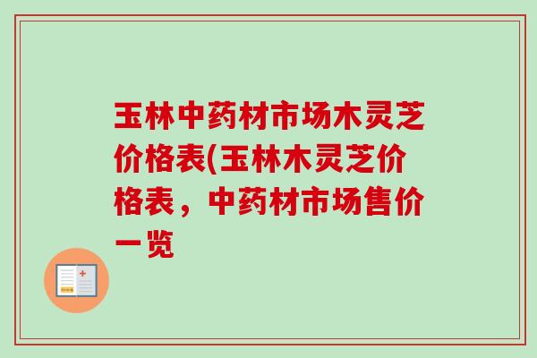 玉林中药材市场木灵芝价格表(玉林木灵芝价格表，中药材市场售价一览