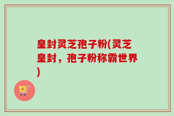 皇封灵芝孢子粉(灵芝皇封,孢子粉称霸世界) 皇封灵芝孢子粉(灵芝皇封,孢子粉称霸世界)