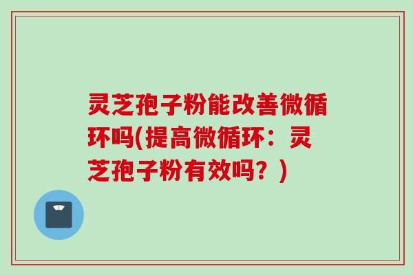 灵芝孢子粉能改善微循环吗(提高微循环：灵芝孢子粉有效吗？)