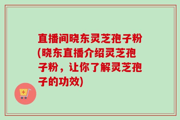 直播间晓东灵芝孢子粉(晓东直播介绍灵芝孢子粉,让你了解灵芝孢子的功效) 直播间晓东灵芝孢子粉(晓东直播介绍灵芝孢子粉,让你了解灵芝孢子的功效)