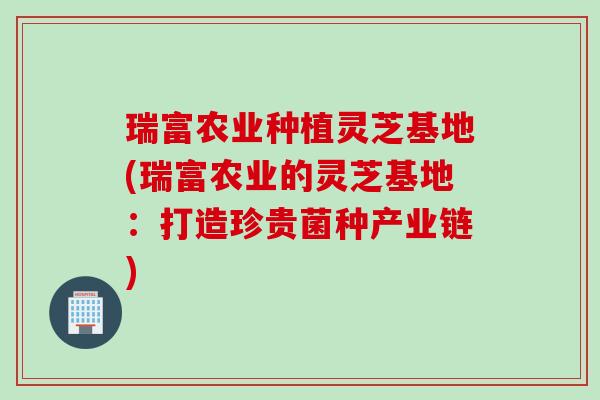 瑞富农业种植灵芝基地(瑞富农业的灵芝基地:打造珍贵菌种产业链) 瑞富农业种植灵芝基地(瑞富农业的灵芝基地:打造珍贵菌种产业链)