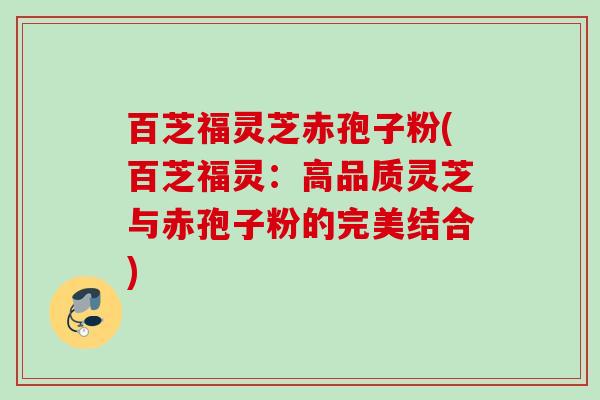 百芝福灵芝赤孢子粉(百芝福灵：高品质灵芝与赤孢子粉的完美结合)