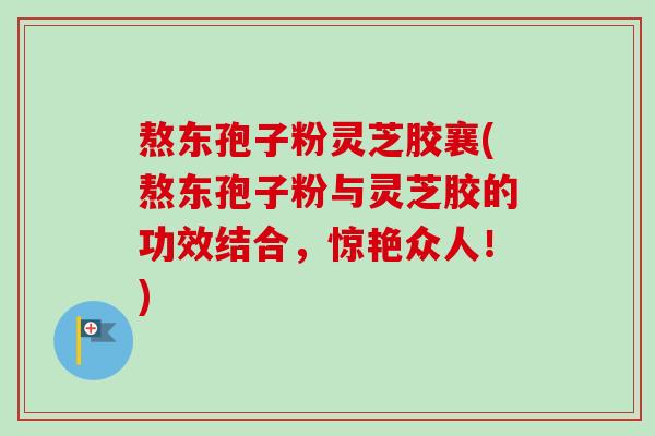 熬东孢子粉灵芝胶襄(熬东孢子粉与灵芝胶的功效结合，惊艳众人！)