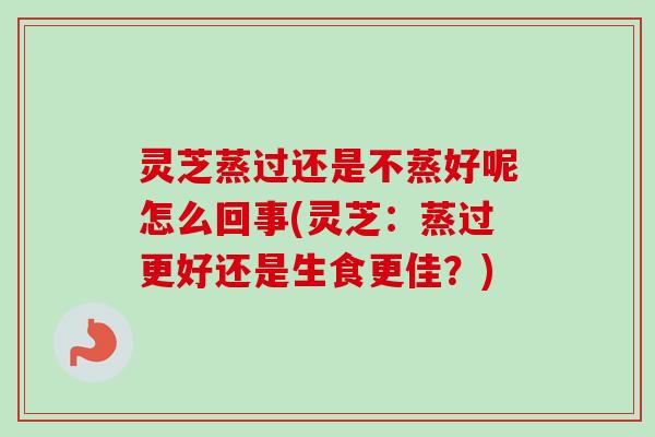 灵芝蒸过还是不蒸好呢怎么回事(灵芝：蒸过更好还是生食更佳？)