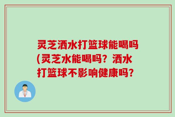 灵芝洒水打篮球能喝吗(灵芝水能喝吗？洒水打篮球不影响健康吗？