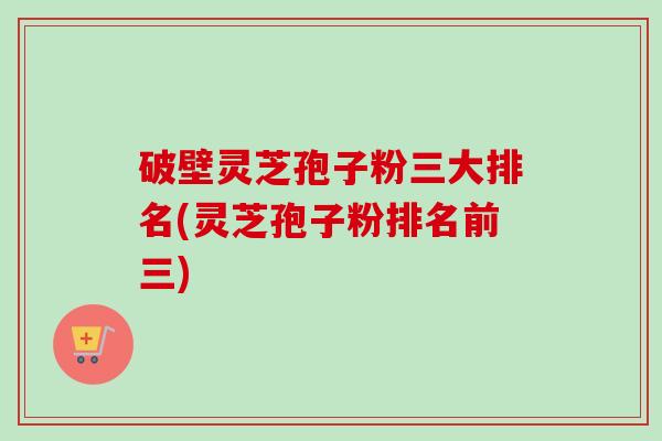 破壁灵芝孢子粉三大排名(灵芝孢子粉排名前三)