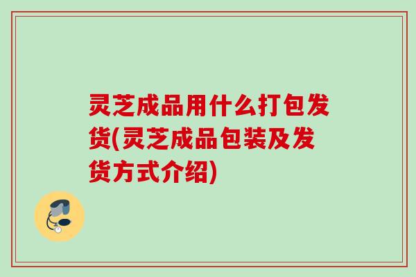 灵芝成品用什么打包发货(灵芝成品包装及发货方式介绍)