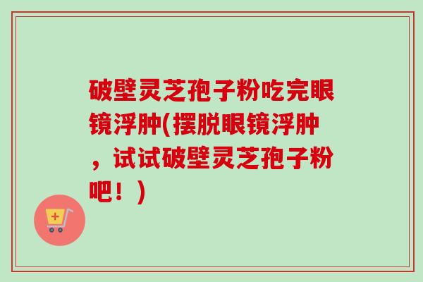 破壁灵芝孢子粉吃完眼镜浮肿(摆脱眼镜浮肿，试试破壁灵芝孢子粉吧！)