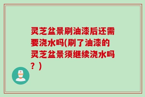 灵芝盆景刷油漆后还需要浇水吗(刷了油漆的灵芝盆景须继续浇水吗？)