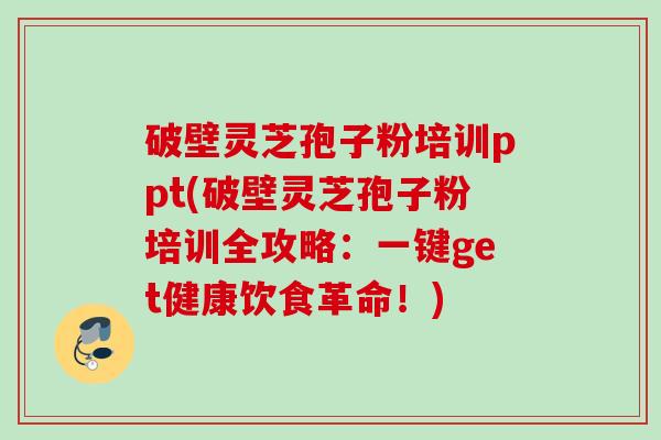 破壁灵芝孢子粉培训ppt(破壁灵芝孢子粉培训全攻略：一键get健康饮食革命！)