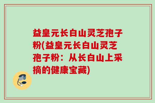 益皇元长白山灵芝孢子粉(益皇元长白山灵芝孢子粉：从长白山上采摘的健康宝藏)