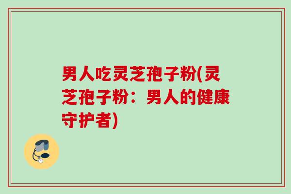 男人吃灵芝孢子粉(灵芝孢子粉：男人的健康守护者)