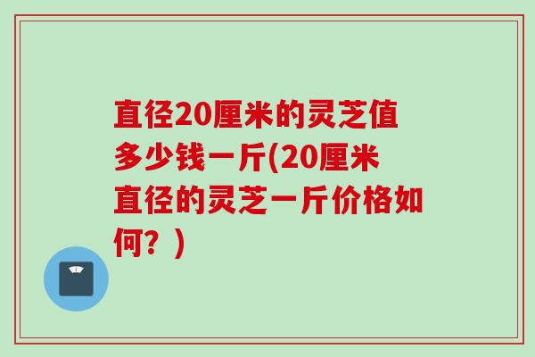 直径20厘米的灵芝值多少钱一斤(20厘米直径的灵芝一斤价格如何？)