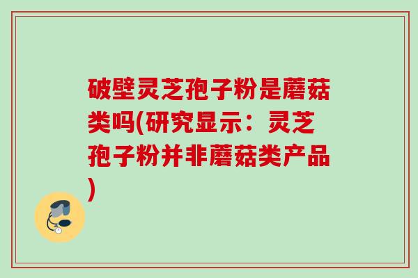 破壁灵芝孢子粉是蘑菇类吗(研究显示：灵芝孢子粉并非蘑菇类产品)