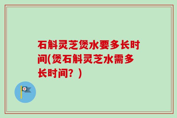石斛灵芝煲水要多长时间(煲石斛灵芝水需多长时间？)