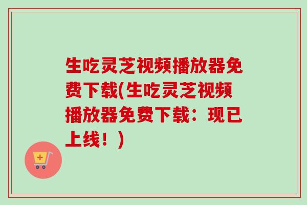 生吃灵芝视频播放器免费下载(生吃灵芝视频播放器免费下载：现已上线！)