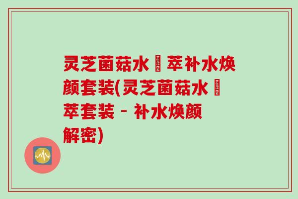 灵芝菌菇水瑧萃补水焕颜套装(灵芝菌菇水瑧萃套装 - 补水焕颜解密)