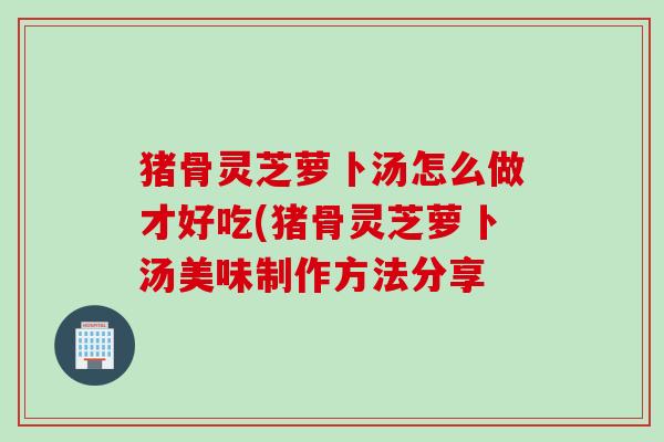 猪骨灵芝萝卜汤怎么做才好吃(猪骨灵芝萝卜汤美味制作方法分享