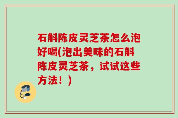 石斛陈皮灵芝茶怎么泡好喝(泡出美味的石斛陈皮灵芝茶，试试这些方法！)