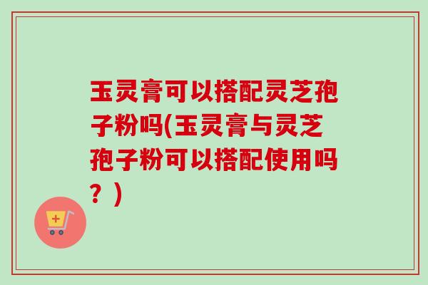 玉灵膏可以搭配灵芝孢子粉吗(玉灵膏与灵芝孢子粉可以搭配使用吗？)