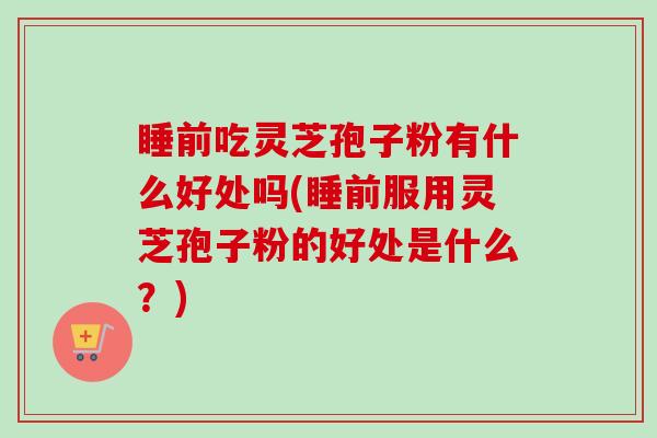 睡前吃灵芝孢子粉有什么好处吗(睡前服用灵芝孢子粉的好处是什么？)