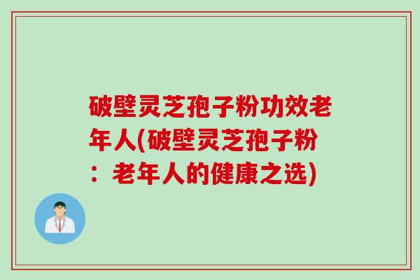 破壁灵芝孢子粉功效老年人(破壁灵芝孢子粉：老年人的健康之选)