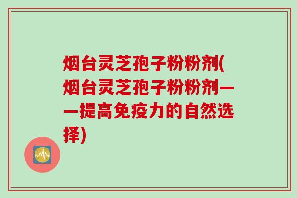 烟台灵芝孢子粉粉剂(烟台灵芝孢子粉粉剂——提高免疫力的自然选择)