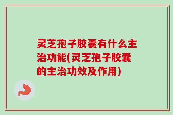 灵芝孢子胶囊有什么主治功能(灵芝孢子胶囊的主治功效及作用)