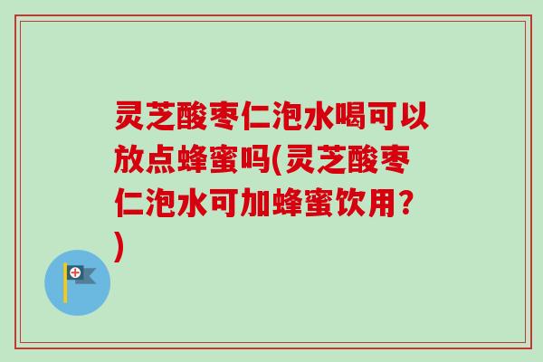 灵芝酸枣仁泡水喝可以放点蜂蜜吗(灵芝酸枣仁泡水可加蜂蜜饮用？)