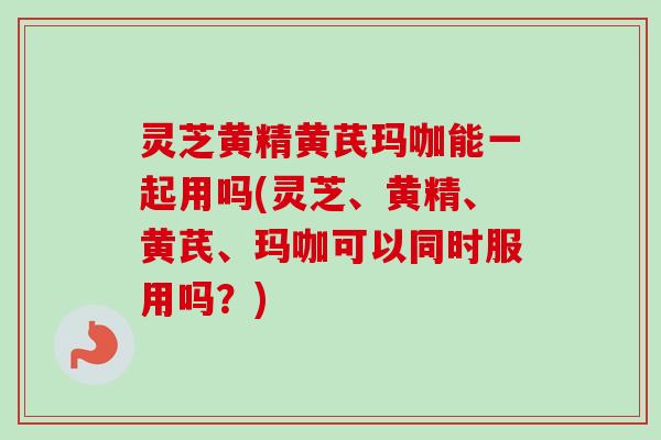 灵芝黄精黄芪玛咖能一起用吗(灵芝、黄精、黄芪、玛咖可以同时服用吗？)