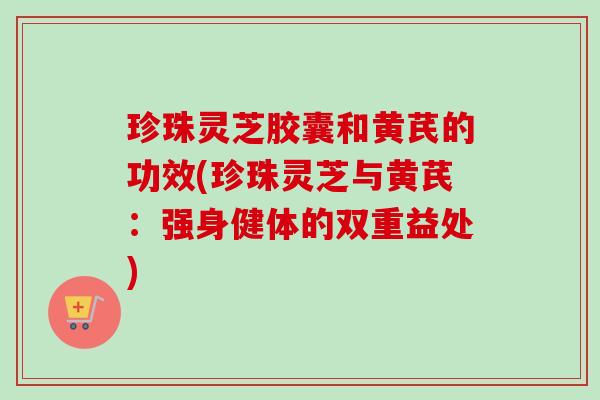 珍珠灵芝胶囊和黄芪的功效(珍珠灵芝与黄芪：强身健体的双重益处)