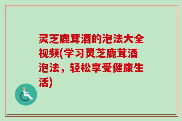 灵芝鹿茸酒的泡法大全视频(学习灵芝鹿茸酒泡法，轻松享受健康生活)