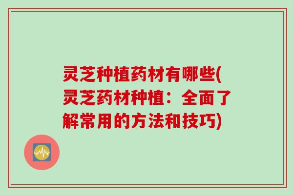 灵芝种植药材有哪些(灵芝药材种植:全面了解常用的方法和技巧) 灵芝种植药材有哪些(灵芝药材种植:全面了解常用的方法和技巧)