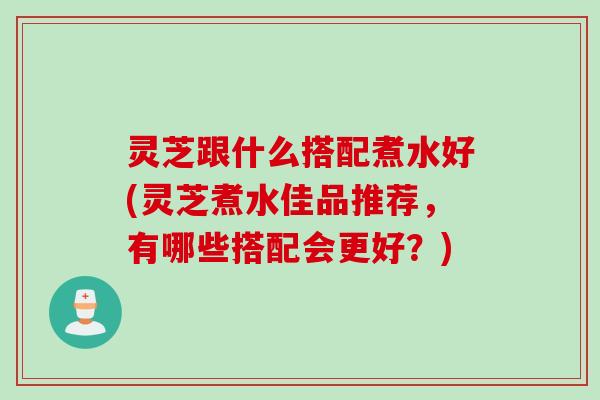 灵芝跟什么搭配煮水好(灵芝煮水佳品推荐，有哪些搭配会更好？)