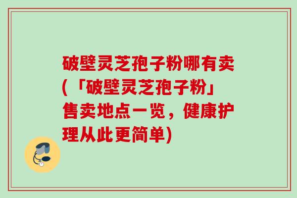 破壁灵芝孢子粉哪有卖(「破壁灵芝孢子粉」售卖地点一览,健康护理从此更简单) 破壁灵芝孢子粉哪有卖(「破壁灵芝孢子粉」售卖地点一览,健康护理从此更简单)